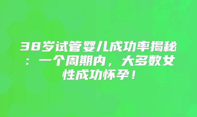 38岁试管婴儿成功率揭秘：一个周期内，大多数女性成功怀孕！
