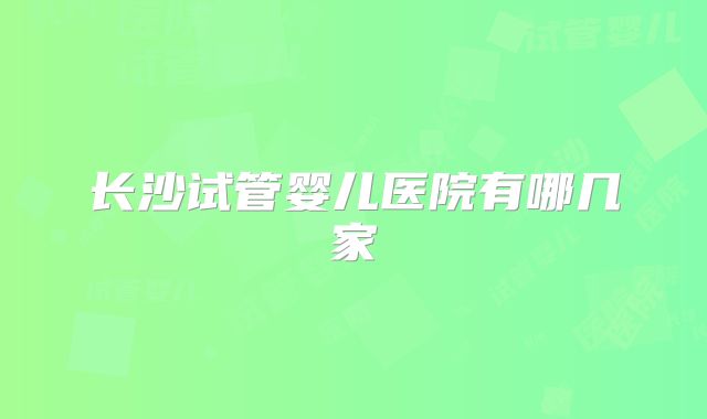 长沙试管婴儿医院有哪几家
