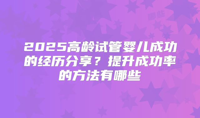 2025高龄试管婴儿成功的经历分享?提升成功率的方法有哪些