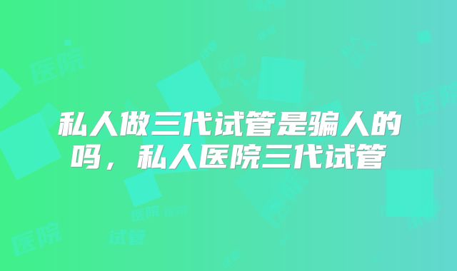 私人做三代试管是骗人的吗，私人医院三代试管