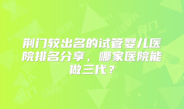 荆门较出名的试管婴儿医院排名分享,哪家医院能做三代?