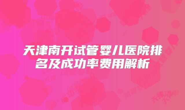 天津南开试管婴儿医院排名及成功率费用解析