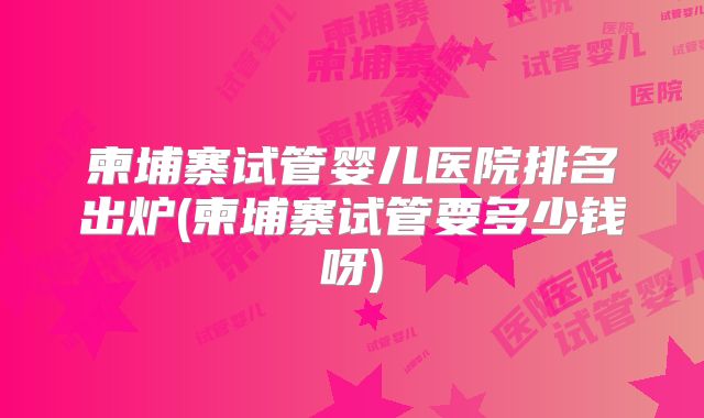 柬埔寨试管婴儿医院排名出炉(柬埔寨试管要多少钱呀)