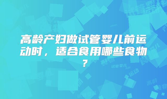 高龄产妇做试管婴儿前运动时,适合食用哪些食物?