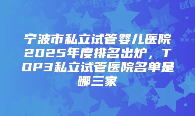 宁波市私立试管婴儿医院2025年度排名出炉,TOP3私立试管医院名单是哪三家