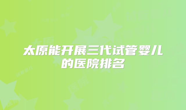 太原能开展三代试管婴儿的医院排名