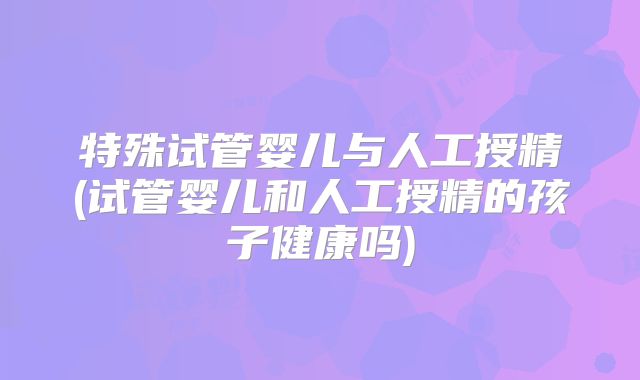 特殊试管婴儿与人工授精(试管婴儿和人工授精的孩子健康吗)