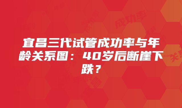 宜昌三代试管成功率与年龄关系图:40岁后断崖下跌?