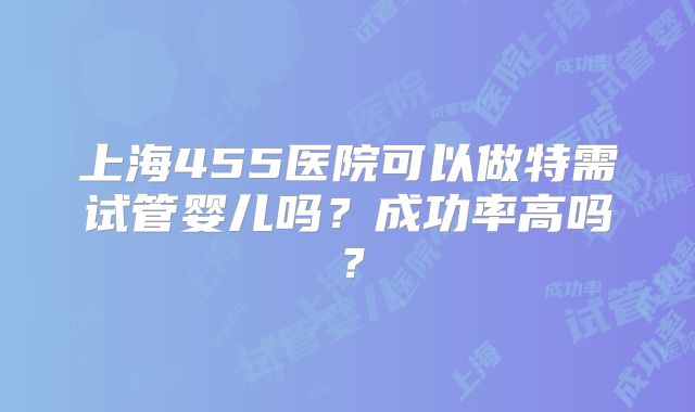 上海455医院可以做特需试管婴儿吗?成功率高吗?