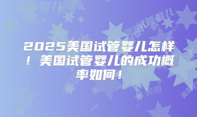 2025美国试管婴儿怎样！美国试管婴儿的成功概率如何！
