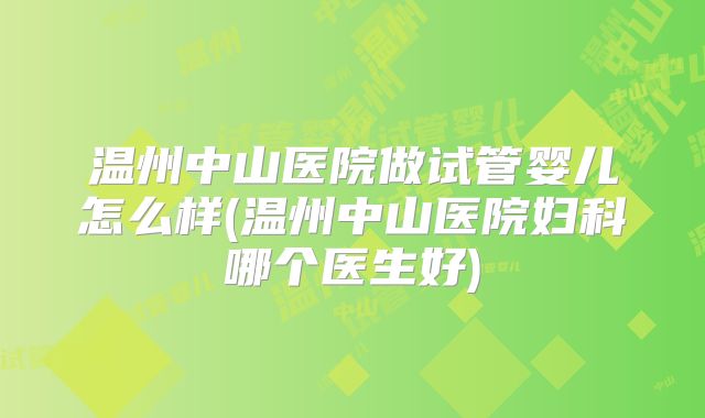 温州中山医院做试管婴儿怎么样(温州中山医院妇科哪个医生好)
