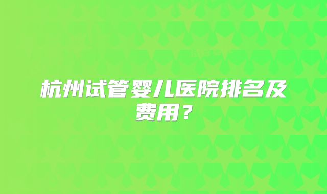 杭州试管婴儿医院排名及费用？