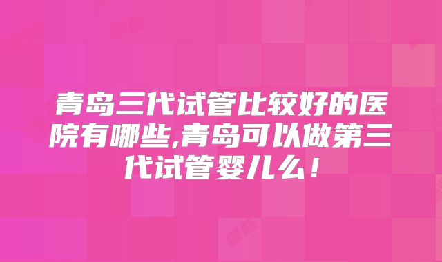 青岛三代试管比较好的医院有哪些,青岛可以做第三代试管婴儿么!