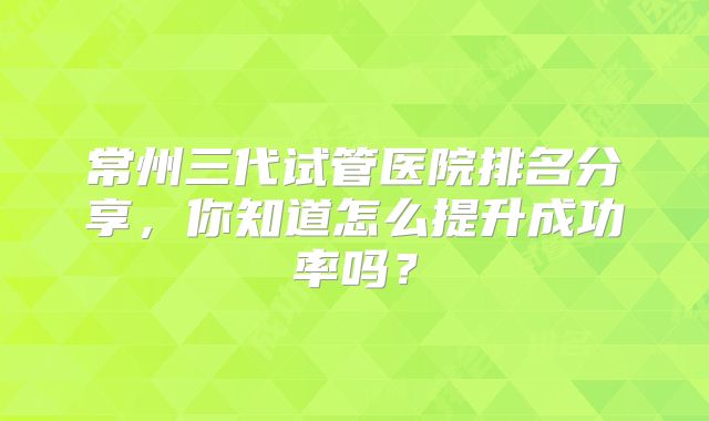 常州三代试管医院排名分享,你知道怎么提升成功率吗?