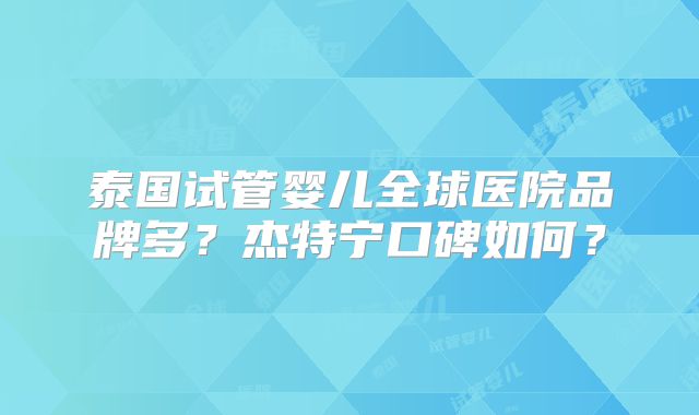 泰国试管婴儿全球医院品牌多?杰特宁口碑如何?