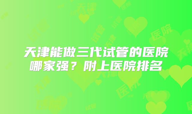 天津能做三代试管的医院哪家强?附上医院排名