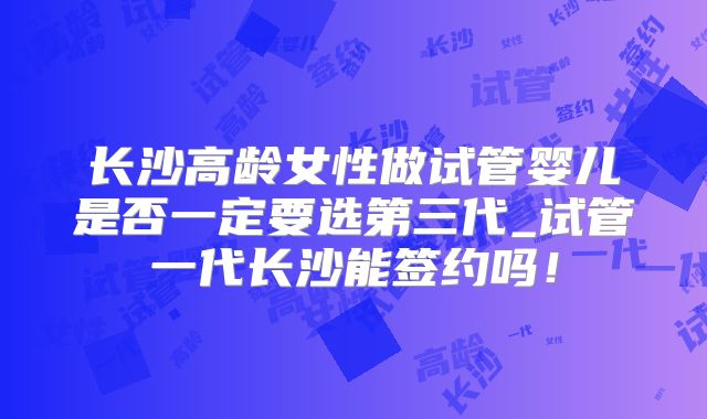 长沙高龄女性做试管婴儿是否一定要选第三代_试管一代长沙能签约吗！