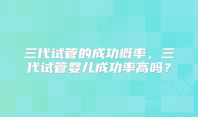 三代试管的成功概率，三代试管婴儿成功率高吗？