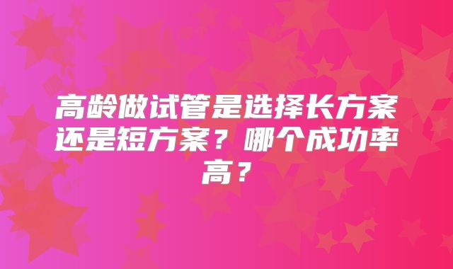 高龄做试管是选择长方案还是短方案?哪个成功率高?
