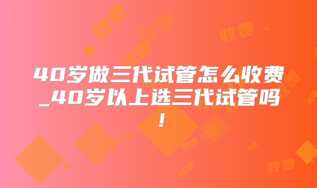 40岁做三代试管怎么收费_40岁以上选三代试管吗!