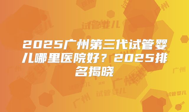 2025广州第三代试管婴儿哪里医院好？2025排名揭晓