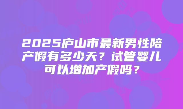 2025庐山市最新男性陪产假有多少天?试管婴儿可以增加产假吗?