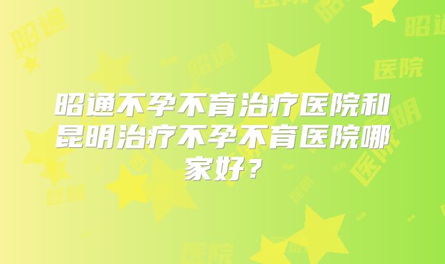 昭通不孕不育治疗医院和昆明治疗不孕不育医院哪家好？