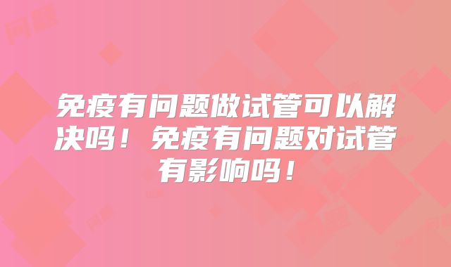 免疫有问题做试管可以解决吗!免疫有问题对试管有影响吗!