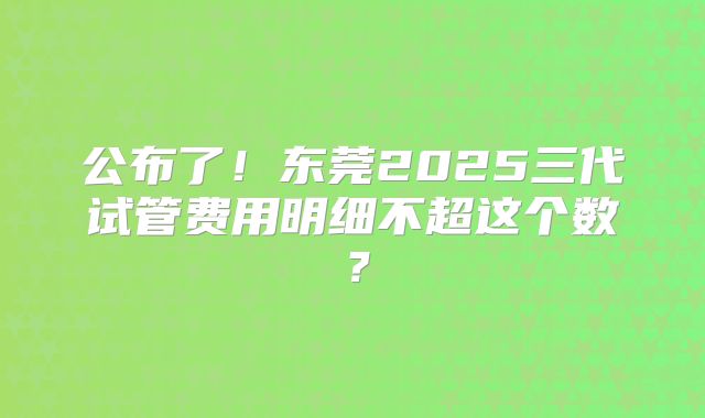 公布了!东莞2025三代试管费用明细不超这个数?