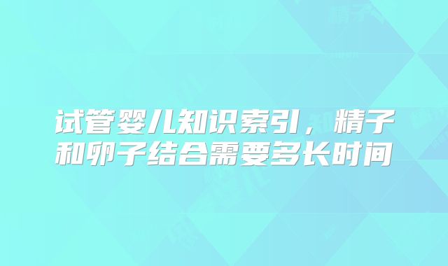 试管婴儿知识索引,精子和卵子结合需要多长时间