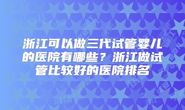 浙江可以做三代试管婴儿的医院有哪些？浙江做试管比较好的医院排名