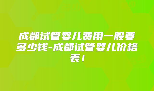 成都试管婴儿费用一般要多少钱-成都试管婴儿价格表！