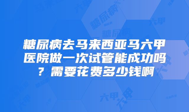 糖尿病去马来西亚马六甲医院做一次试管能成功吗?需要花费多少钱啊