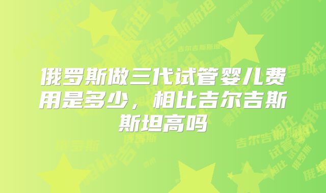 俄罗斯做三代试管婴儿费用是多少,相比吉尔吉斯斯坦高吗