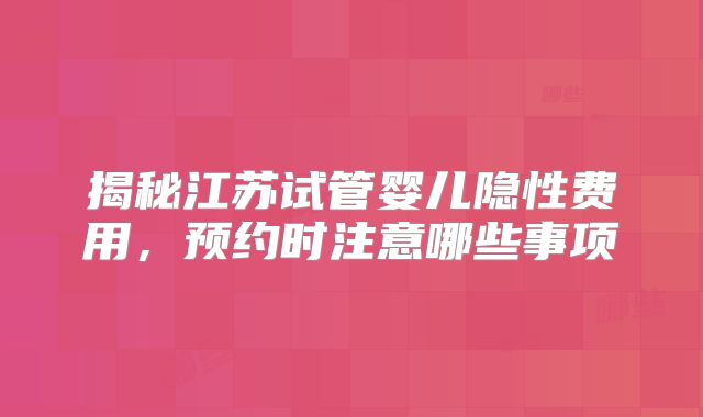 揭秘江苏试管婴儿隐性费用，预约时注意哪些事项