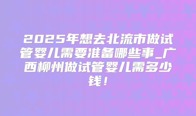 2025年想去北流市做试管婴儿需要准备哪些事_广西柳州做试管婴儿需多少钱！