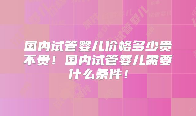 国内试管婴儿价格多少贵不贵!国内试管婴儿需要什么条件!