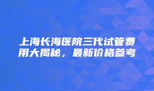 上海长海医院三代试管费用大揭秘，最新价格参考
