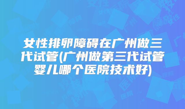 女性排卵障碍在广州做三代试管(广州做第三代试管婴儿哪个医院技术好)