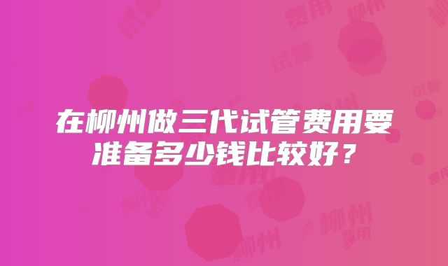 在柳州做三代试管费用要准备多少钱比较好?