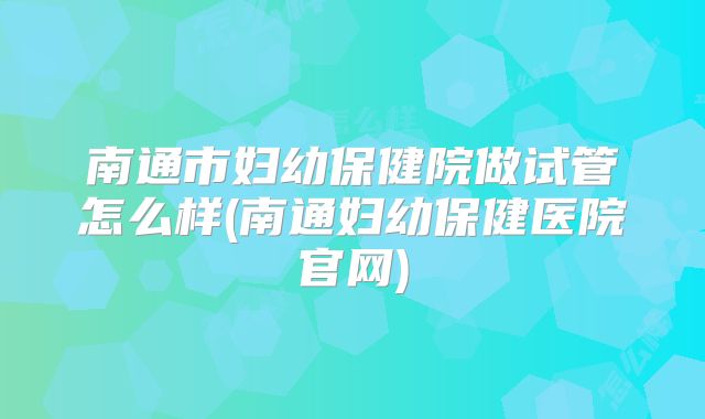 南通市妇幼保健院做试管怎么样(南通妇幼保健医院官网)