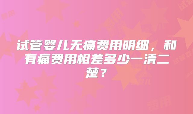 试管婴儿无痛费用明细,和有痛费用相差多少一清二楚?