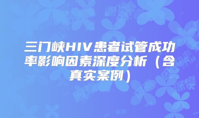 三门峡HIV患者试管成功率影响因素深度分析(含真实案例)