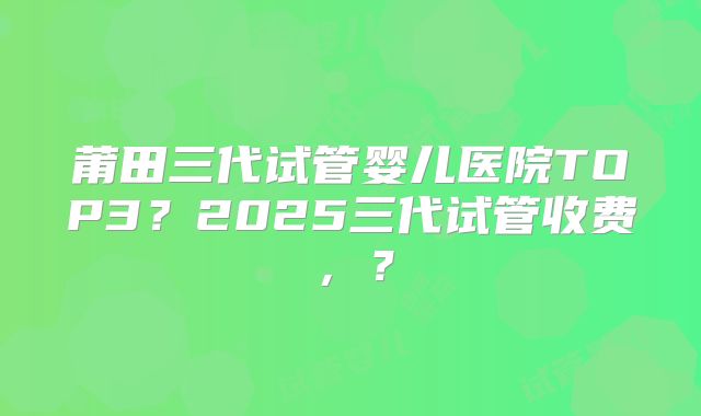 莆田三代试管婴儿医院TOP3？2025三代试管收费，？