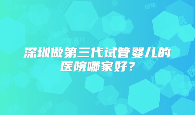 深圳做第三代试管婴儿的医院哪家好?