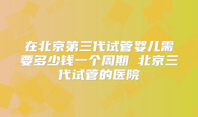 在北京第三代试管婴儿需要多少钱一个周期 北京三代试管的医院