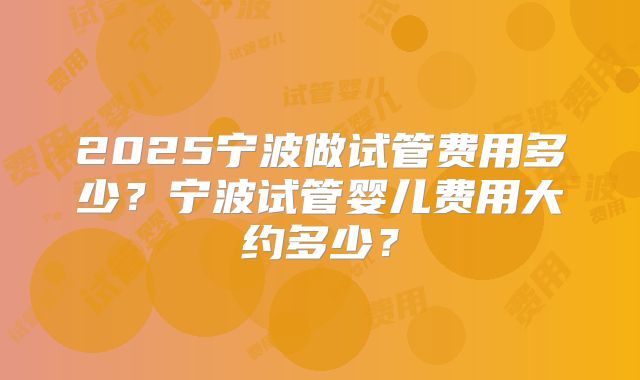 2025宁波做试管费用多少?宁波试管婴儿费用大约多少?