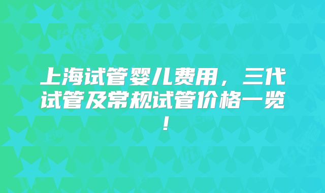 上海试管婴儿费用,三代试管及常规试管价格一览!