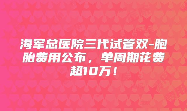 海军总医院三代试管双-胞胎费用公布,单周期花费超10万!