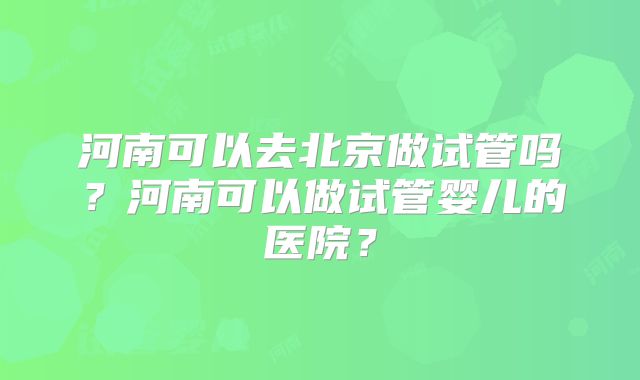 河南可以去北京做试管吗?河南可以做试管婴儿的医院?